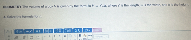 GEOMETRY The volume of a box V is given by the formula V=ell wh , where / is the length, w is the width, and h is the height. 
a. Solve the formula for h. 
sqrt(0)  C/B  ∈∞ to x° alpha Omega 12 P □^(□)_(□)^(□) (D)0 Llim 
 □ /□   sqrt(0) □^(□) (□) [□ ] + / 2 S Ø B A. Font...