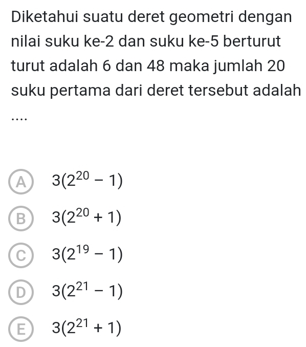 Diketahui suatu deret geometri dengan
nilai suku ke -2 dan suku ke -5 berturut
turut adalah 6 dan 48 maka jumlah 20
suku pertama dari deret tersebut adalah
…
A 3(2^(20)-1)
B 3(2^(20)+1)
C 3(2^(19)-1)
D 3(2^(21)-1)
E 3(2^(21)+1)