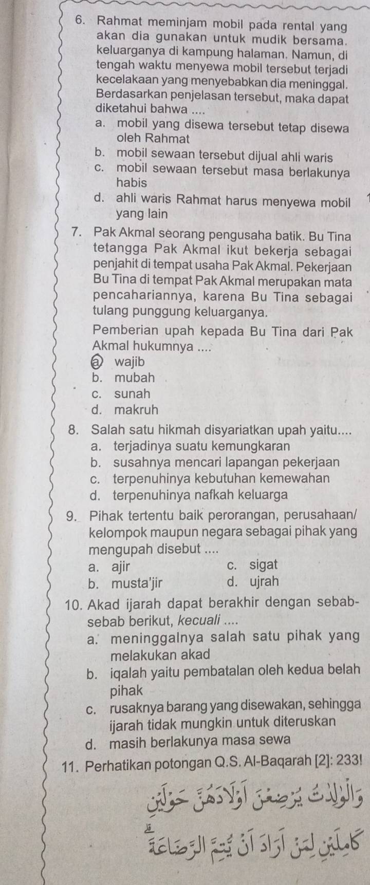 Rahmat meminjam mobil pada rental yang
akan dia gunakan untuk mudik bersama.
keluarganya di kampung halaman. Namun, di
tengah waktu menyewa mobil tersebut terjadi
kecelakaan yang menyebabkan dia meninggal.
Berdasarkan penjelasan tersebut, maka dapat
diketahui bahwa ....
a. mobil yang disewa tersebut tetap disewa
oleh Rahmat
b. mobil sewaan tersebut dijual ahli waris
c. mobil sewaan tersebut masa berlakunya
habis
d. ahli waris Rahmat harus menyewa mobil
yang lain
7. Pak Akmal seorang pengusaha batik. Bu Tina
tetangga Pak Akmal ikut bekerja sebagai
penjahit di tempat usaha Pak Akmal. Pekerjaan
Bu Tina di tempat Pak Akmal merupakan mata
pencahariannya, karena Bu Tina sebagai
tulang punggung keluarganya.
Pemberian upah kepada Bu Tina dari Pak
Akmal hukumnya ....
a wajib
b. mubah
c. sunah
d. makruh
8. Salah satu hikmah disyariatkan upah yaitu....
a. terjadinya suatu kemungkaran
b. susahnya mencari lapangan pekerjaan
c. terpenuhinya kebutuhan kemewahan
d. terpenuhinya nafkah keluarga
9. Pihak tertentu baik perorangan, perusahaan/
kelompok maupun negara sebagai pihak yang
mengupah disebut ....
a. ajir c. sigat
b. musta’jir d. ujrah
10. Akad ijarah dapat berakhir dengan sebab-
sebab berikut, kecuali ....
a. meninggalnya salah satu pihak yang
melakukan akad
b. iqalah yaitu pembatalan oleh kedua belah
pihak
c. rusaknya barang yang disewakan, sehingga
ijarah tidak mungkin untuk diteruskan
d. masih berlakunya masa sewa
11. Perhatikan potongan Q.S. Al-Baqarah [2]: 233!
E z j jī lī  íb