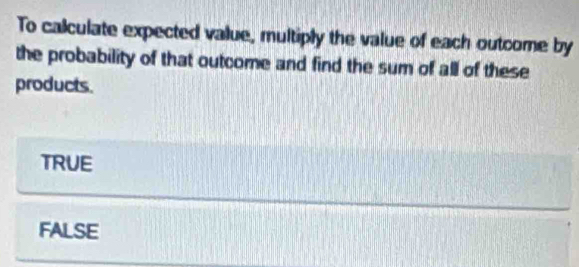 To calculate expected value, multiply the value of each outcome by
the probability of that outcome and find the sum of all of these
products.
TRUE
FALSE