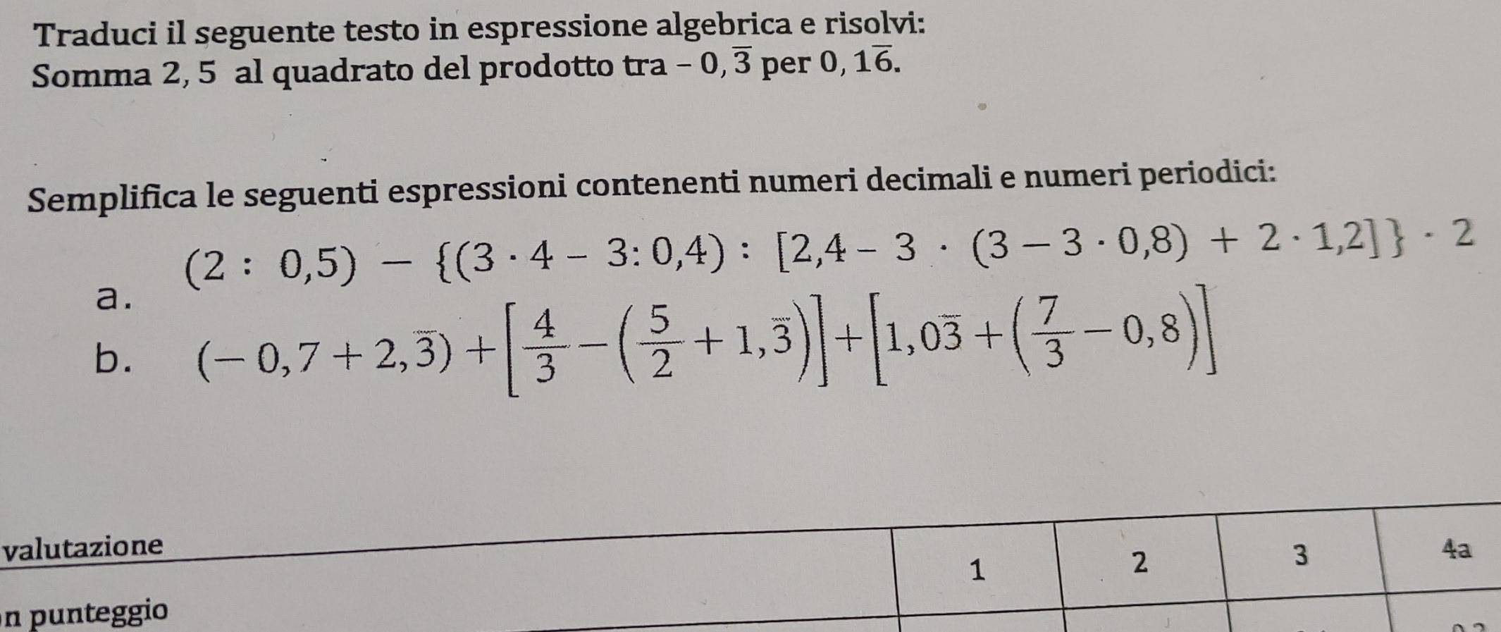 Traduci il seguente testo in espressione algebrica e risolvi: 
Somma 2, 5 al quadrato del prodotto tra -0,overline 3 per 0,1overline 6. 
Semplifica le seguenti espressioni contenenti numeri decimali e numeri periodici:
(2:0,5)- (3· 4-3:0,4):[2,4-3· (3-3· 0,8)+2· 1,2] · 2
a. 
b. (-0,7+2,overline 3)+[ 4/3 -( 5/2 +1,overline 3)]+[1,0overline 3+( 7/3 -0,8)]