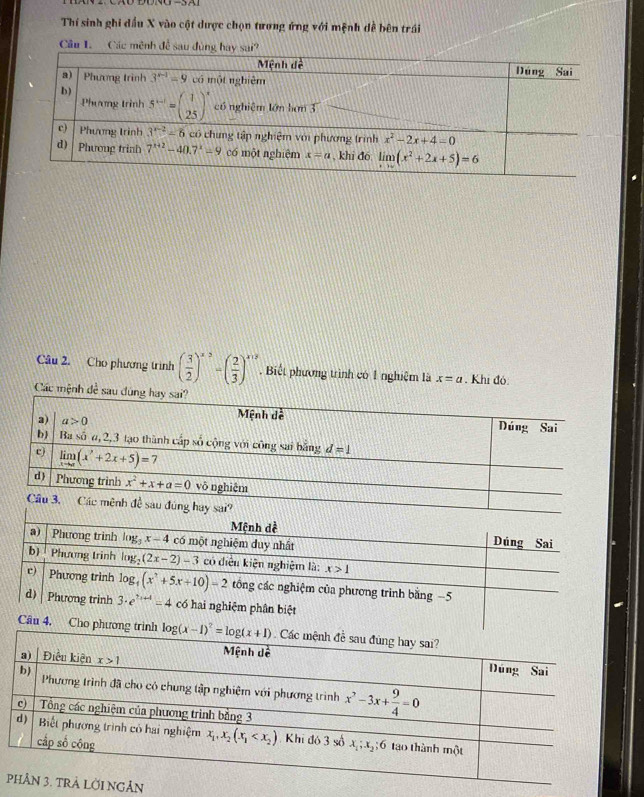Thí sinh ghi dầu X vào cột dược chọn tương ứng với mệnh dề bên trái
Câu 1. Các mênh để sau dùng hay sai?
Câu 2. Cho phương trình ( 3/2 )^x^((2beginpmatrix) frac 2)3end(pmatrix)^(x,2)^y+2. Biết phương trình có 1 nghiệm là x=a. Khi đó:
Các mệnh đề 
Mệnh dề Dúng Sai
a) |Phương trinh log _3x-4 có một nghiệm duy nhất
b Phương trinh log _2(2x-2)-3 có điều kiện nghiệm là: x>1
c) Phương trình log _4(x^2+5x+10)-2 tông các nghiệm của phương trình bằng −5
d) Phương trình 3· e^(7x+4)=4 có hai nghiệm phân biệt
Câu 4. Cho phương trình 
p