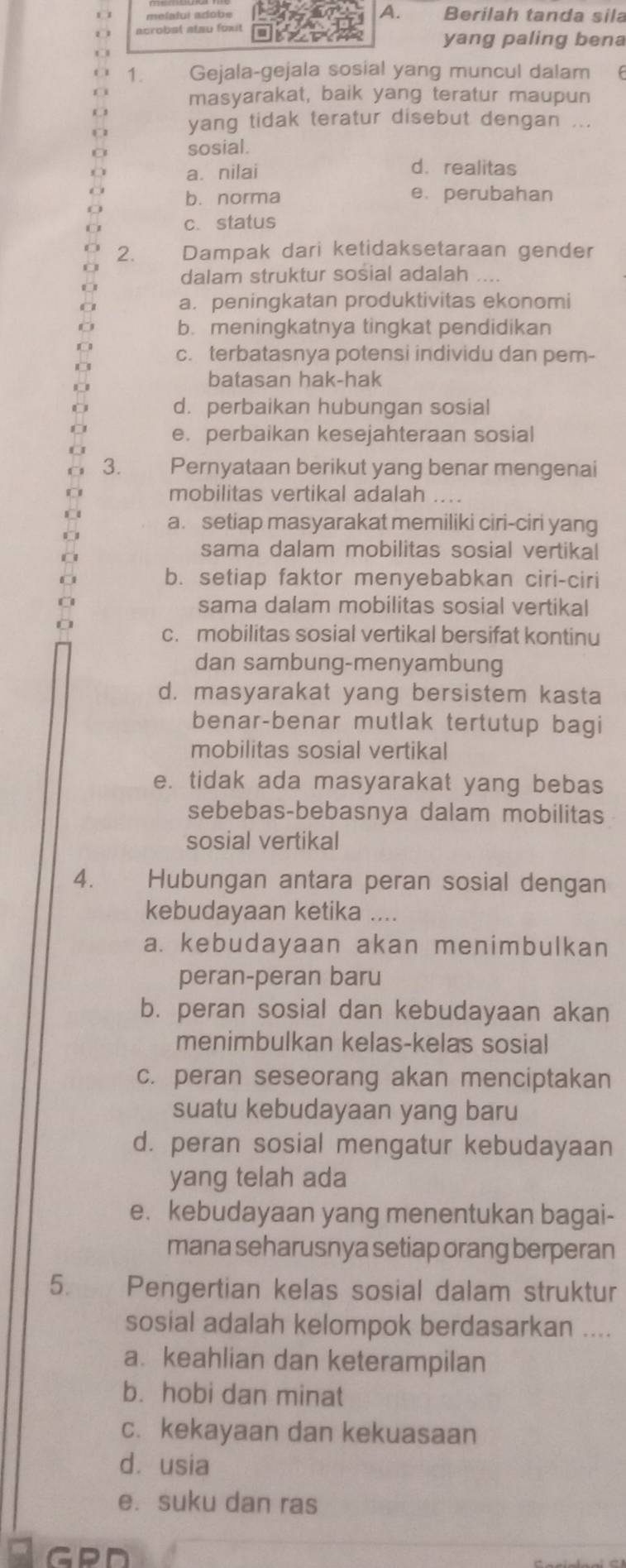 melalui adobe Berilah tanda sila
yang paling bena
1. Gejala-gejala sosial yang muncul dalam
masyarakat, baik yang teratur maupun
yang tidak teratur disebut dengan ...
sosial.
a. nilai
d. realitas
b. norma e. perubahan
c. status
2. Dampak dari ketidaksetaraan gender
dalam struktur sosial adalah ....
a. peningkatan produktivitas ekonomi
b. meningkatnya tingkat pendidikan
c. terbatasnya potensi individu dan pem-
batasan hak-hak
d. perbaikan hubungan sosial
e. perbaikan kesejahteraan sosial
3. Pernyataan berikut yang benar mengenai
mobilitas vertikal adalah
a. setiap masyarakat memiliki ciri-ciri yang
sama dalam mobilitas sosial vertikal
b. setiap faktor menyebabkan ciri-ciri
sama dalam mobilitas sosial vertikal
c. mobilitas sosial vertikal bersifat kontinu
dan sambung-menyambung
d. masyarakat yang bersistem kasta
benar-benar mutlak tertutup bagi
mobilitas sosial vertikal
e. tidak ada masyarakat yang bebas
sebebas-bebasnya dalam mobilitas
sosial vertikal
4. Hubungan antara peran sosial dengan
kebudayaan ketika ....
a. kebudayaan akan menimbulkan
peran-peran baru
b. peran sosial dan kebudayaan akan
menimbulkan kelas-kelas sosial
c. peran seseorang akan menciptakan
suatu kebudayaan yang baru
d. peran sosial mengatur kebudayaan
yang telah ada
e. kebudayaan yang menentukan bagai-
mana seharusnya setiap orang berperan
5. Pengertian kelas sosial dalam struktur
sosial adalah kelompok berdasarkan ....
a. keahlian dan keterampilan
b. hobi dan minat
c. kekayaan dan kekuasaan
dusia
e. suku dan ras
GPD