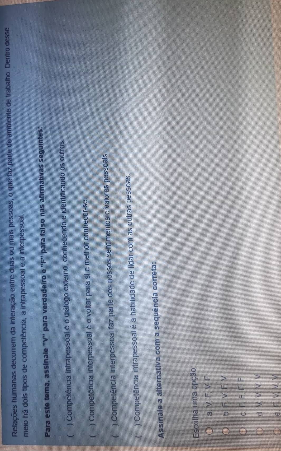 Relações humanas decorrem da interação entre duas ou mais pessoas, o que faz parte do ambiente de trabalho. Dentro desse
meio há dois tipos de competência, a intrapessoal e a interpessoal.
Para este tema, assinale ''V'' para verdadeiro e ''F'' para falso nas afirmativas seguintes:
( ) Competência intrapessoal é o diálogo externo, conhecendo e identificando os outros.
( ) Competência interpessoal é o voltar para si e melhor conhecer-se.
( ) Competência interpessoal faz parte dos nossos sentimentos e valores pessoais
 ) Competência intrapessoal é a habilidade de lidar com as outras pessoas.
Assinale a alternativa com a sequência correta:
Escolha uma opção:
a. V, F, V, F
b. F, V, F, V
c. F, F, F, F
d. V, M, M, M
e. F, V, V, V