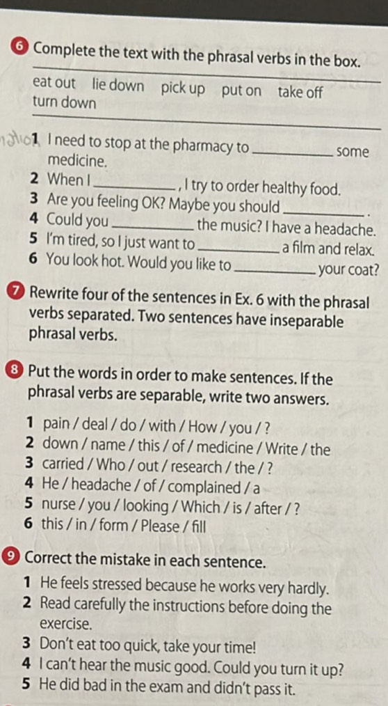 ⑥ Complete the text with the phrasal verbs in the box. 
eat out lie down pick up put on take off 
_ 
turn down 
1 I need to stop at the pharmacy to _some 
medicine. 
2 When I _, I try to order healthy food. 
3 Are you feeling OK? Maybe you should_ 
. 
4 Could you _the music? I have a headache. 
5 I'm tired, so I just want to _a film and relax. 
6 You look hot. Would you like to_ 
your coat? 
7 Rewrite four of the sentences in Ex. 6 with the phrasal 
verbs separated. Two sentences have inseparable 
phrasal verbs. 
③ Put the words in order to make sentences. If the 
phrasal verbs are separable, write two answers. 
1 pain / deal / do / with / How / you / ? 
2 down / name / this / of / medicine / Write / the 
3 carried / Who / out / research / the / ? 
4 He / headache / of / complained / a 
5 nurse / you / looking / Which / is / after / ? 
6 this / in / form / Please / fill 
⑨ Correct the mistake in each sentence. 
1 He feels stressed because he works very hardly. 
2 Read carefully the instructions before doing the 
exercise. 
3 Don’t eat too quick, take your time! 
4 I can't hear the music good. Could you turn it up? 
5 He did bad in the exam and didn't pass it.