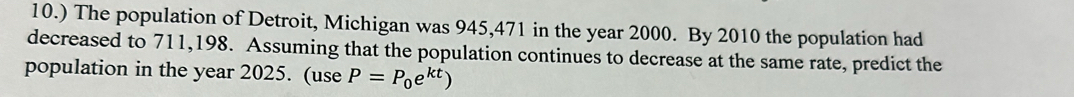 10.) The population of Detroit, Michigan was 945,471 in the year 2000. By 2010 the population had 
decreased to 711,198. Assuming that the population continues to decrease at the same rate, predict the 
population in the year 2025. (use P=P_0e^(kt))