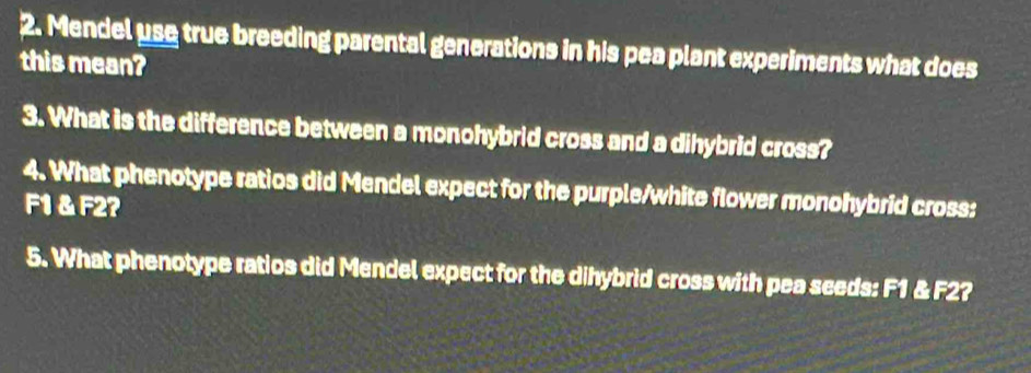 Mendel use true breeding parental generations in his pea plant experiments what does 
this mean? 
3. What is the difference between a monohybrid cross and a dihybrid cross? 
4. What phenotype ratios did Mendel expect for the purple/white flower monohybrid cross:
F1 & F2? 
5. What phenotype ratios did Mendel expect for the dihybrid cross with pea seeds: F1 & F2?