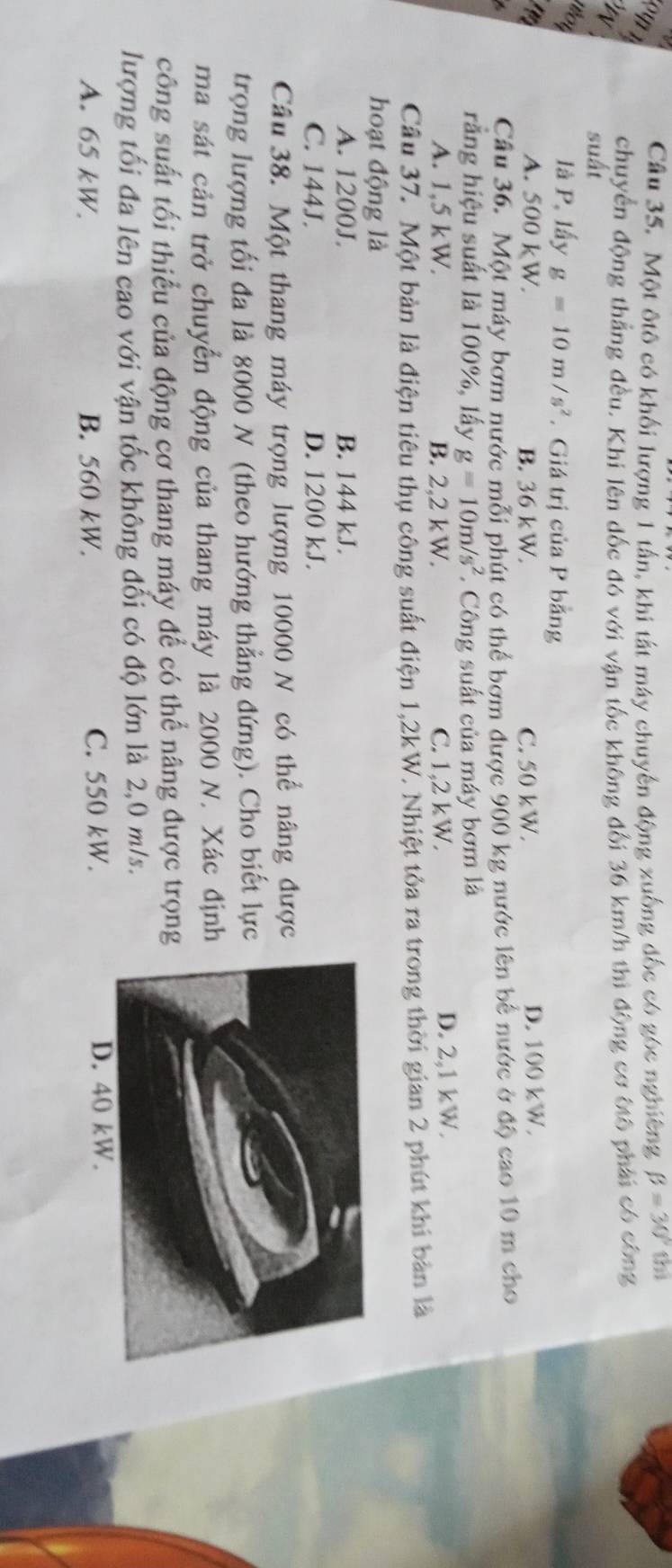 Một ôtô có khối lượng 1 tấn, khi tất máy chuyến động xuồng đốc có góc nghiêng beta =30°thl
chuyển động thẳng đều. Khi lên dốc đó với vận tốc không đối 36 km/h thi động cơ ốtổ phải có công
suấi
noy
là P, lấy g=10m/s^2. Giá trị của P bằng
A. S00kW. B. 36 kW. C. 50 kW. D. 100 kW.
Cầu 36. Một máy bơm nước mỗi phút có thể bơm được 900 kg nước lên bế nước ở độ cao 10 m cho
rằng hiệu suất là 100%, lấy g=10m/s^2. Công suất của máy bơm là
A. 1,5 kW. B. 2,2 kW. C. 1,2 kW. D. 2,1 kW.
Cầu 37. Một bản là điện tiêu thụ công suất điện 1,2kW. Nhiệt tỏa ra trong thời gian 2 phút khi bản là
hoạt động là
A. 1200J. B. 144 kJ.
C. 144J. D. 1200 kJ.
Câu 38. Một thang máy trọng lượng 10000 N có thể nâng được
trọng lượng tối đa là 8000 N (theo hướng thẳng đứng). Cho biết lực
ma sát cản trở chuyển động của thang máy là 2000 N. Xác địn
công suất tối thiểu của động cơ thang máy để có thể nâng được trọn
lượng tối đa lên cao với vận tốc không đổi có độ lớn là 2,0 m/s.
A. 65 kW. B. 560 kW. C. 550 kW.