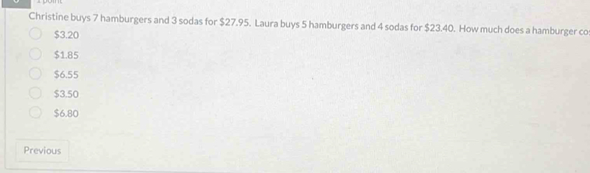 Christine buys 7 hamburgers and 3 sodas for $27.95. Laura buys 5 hamburgers and 4 sodas for $23.40. How much does a hamburger co
$3.20
$1.85
$6.55
$3.50
$6.80
Previous