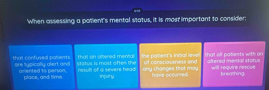 8/65
When assessing a patient's mental status, it is most important to consider:
that confused patients that an altered mental the patient's initial level that all patients with an
are typically alert and status is most often the of consciousness and altered mental status
oriented to person, result of a severe head any changes that may will require rescue
place, and time. injury. have occurred. breathing.