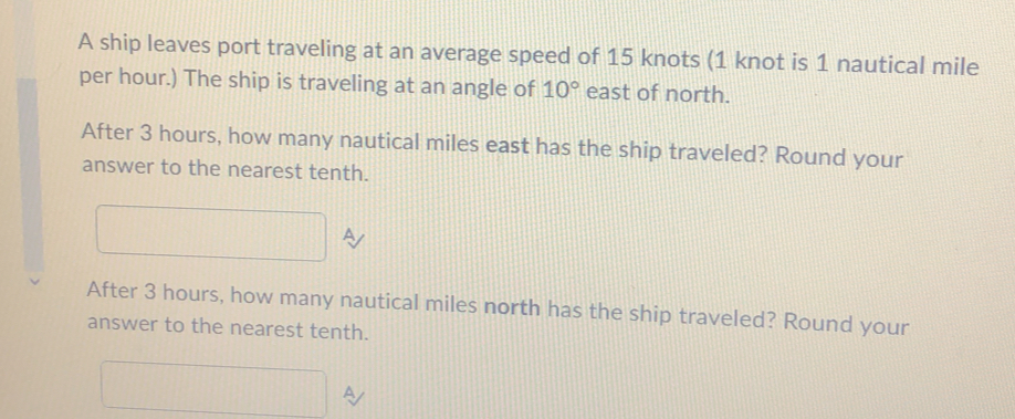 A ship leaves port traveling at an average speed of 15 knots (1 knot is 1 nautical mile
per hour.) The ship is traveling at an angle of 10° east of north. 
After 3 hours, how many nautical miles east has the ship traveled? Round your 
answer to the nearest tenth. 
After 3 hours, how many nautical miles north has the ship traveled? Round your 
answer to the nearest tenth. 
^