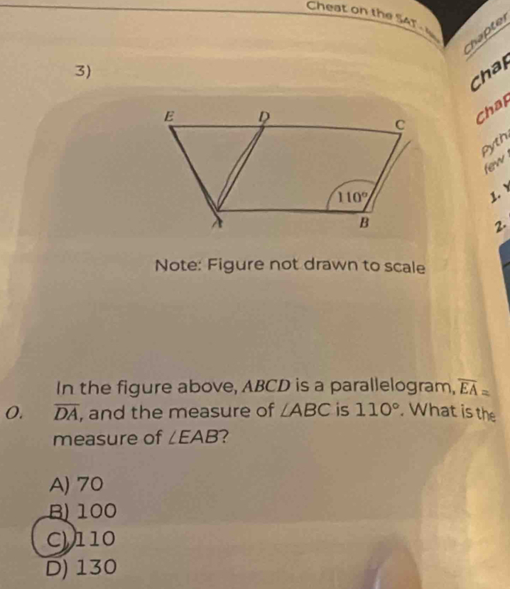 Cheat on the SAT 
Chapter
3)
Chap
Chat
pyth
few
1. 
2.
Note: Figure not drawn to scale
In the figure above, ABCD is a parallelogram, overline EA=
O. overline DA , and the measure of ∠ ABC is 110°. What is the
measure of ∠ EAB
A) 70
B100
C110
D) 130