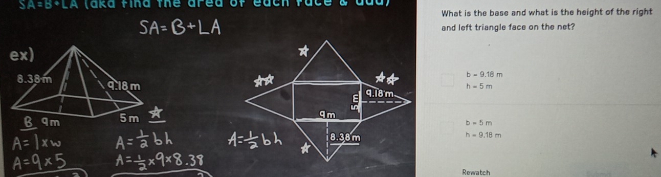 SA=B+LA (aka fina the area ofe
What is the base and what is the height of the right
B+LA
and left triangle face on the net?
b=9.18m
h=5m
b=5m
h=9.18m
Rewatch