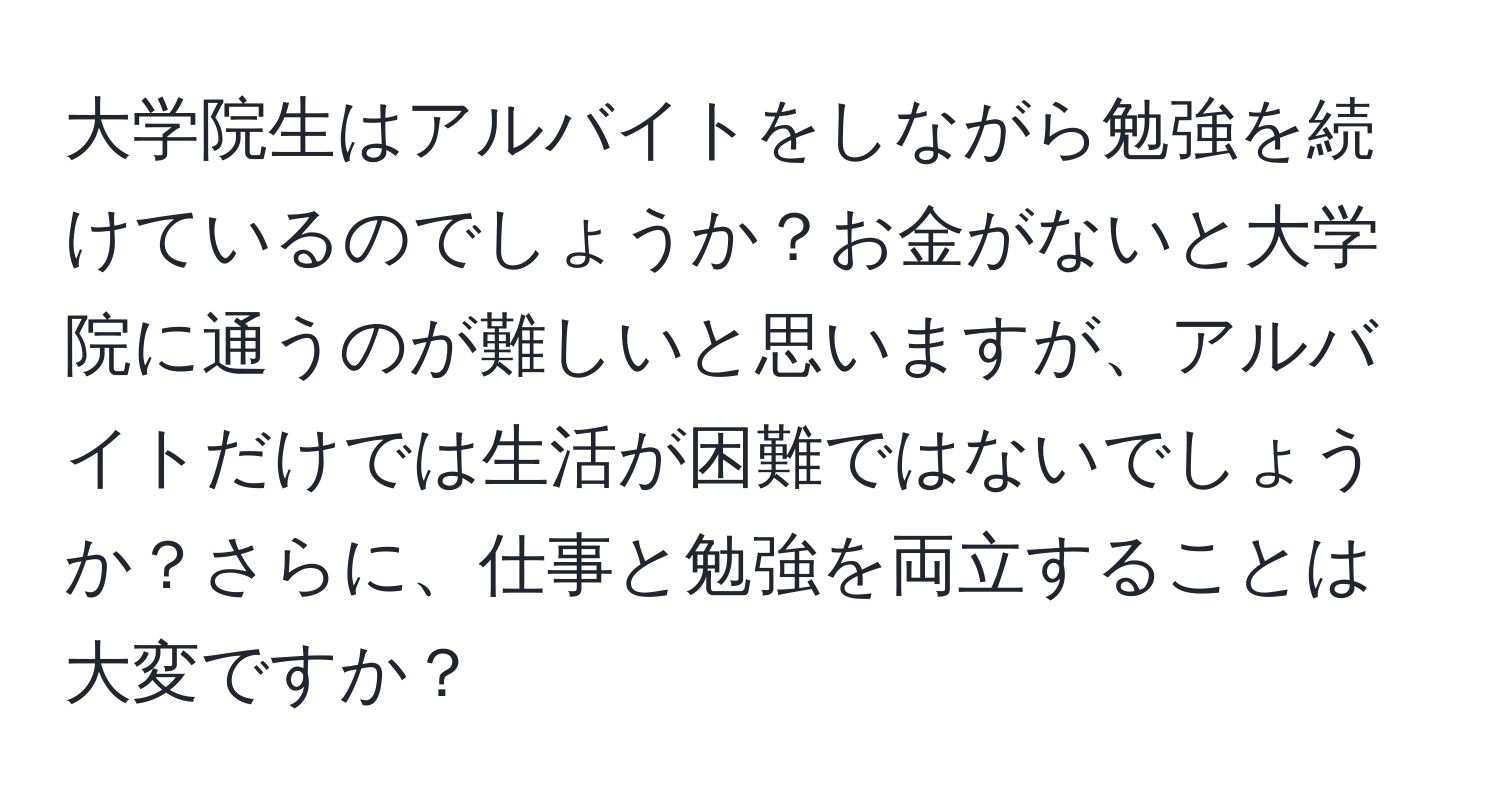 大学院生はアルバイトをしながら勉強を続けているのでしょうか？お金がないと大学院に通うのが難しいと思いますが、アルバイトだけでは生活が困難ではないでしょうか？さらに、仕事と勉強を両立することは大変ですか？