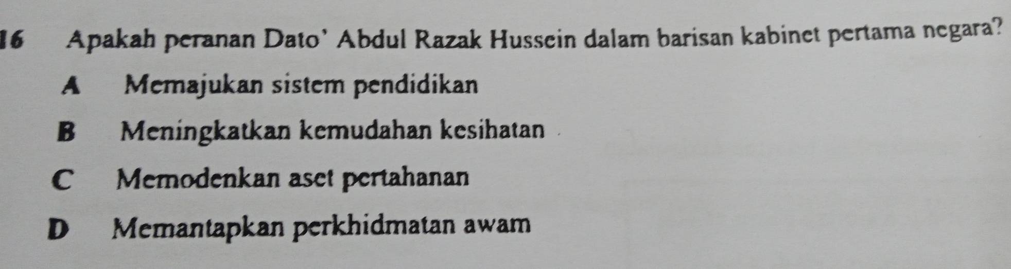 Apakah peranan Dato’ Abdul Razak Hussein dalam barisan kabinet pertama negara?
A Memajukan sistem pendidikan
B Meningkatkan kemudahan kesihatan
C Memodenkan aset pertahanan
D Memantapkan perkhidmatan awam