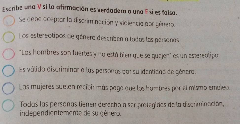 Escribe una V si la afirmación es verdadera o una F si es falsa. 
Se debe aceptar la discriminación y violencia por género. 
Los estereotipos de género describen a todas las personas. 
"Los hombres son fuertes y no está bien que se quejen" es un estereotipo. 
Es válido discriminar a las personas por su identidad de género. 
Las mujeres suelen recibir más paga que los hombres por el mismo empleo. 
Todas las personas tienen derecho a ser protegidas de la discriminación, 
independientemente de su género.