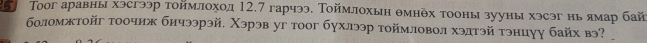 Τоог аравны хэсгээр тоймлоход 12, 7 гарчээ, Τоймлохын θмнδθх тооны зууны хэсэг нь ямар бай 
боломжтойг τоочиж бичээрэй, Χэрэв уг тоог бγхлээр тоймловол хэлтэй тэнцуу байх вэ?