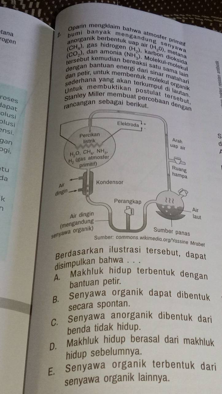 tana
Oparin mengklaim bahwa atmosfer primiti
rogen
bumi banyak mengandung senyaw
anorganik berbentuk uap air
(CH_4) , gas hidrogen (H_2O) , metana
(CO_2) , dan amonia (NH_3) (H_2) , karbon dioksida
. Molekul-molekul
tersébut kemudian bereäksi satu sama lain
dengan bantuan energi dari sinar matahari
dan petir, untuk membentuk molekul organik
sederhana yang akan terkumpul di lautan.
Untuk membuktikan postulat tersebut.
roses
Stanley Miller membuat percobaan den
lapat
rancangan sebagai berikut.
olusi
blusi
ensi.
s
d
gan 
ɔgi,
tu
da
k
D 
Sumber: commons.wikimedia.org/Yassine Mrabet
Berdasarkan ilustrasi tersebut, dapat
disimpulkan bahwa . . .
A. Makhluk hidup terbentuk dengan
bantuan petir.
B. Senyawa organik dapat dibentuk
secara spontan.
C. Senyawa anorganik dibentuk dari
benda tidak hidup.
D. Makhluk hidup berasal dari makhluk
hidup sebelumnya.
E. Senyawa organik terbentuk dari
senyawa organik lainnya.