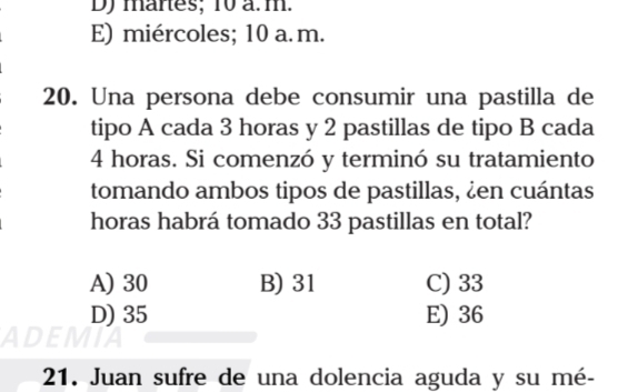 mares; 10 a. m.
E) miércoles; 10 a. m.
20. Una persona debe consumir una pastilla de
tipo A cada 3 horas y 2 pastillas de tipo B cada
4 horas. Si comenzó y terminó su tratamiento
tomando ambos tipos de pastillas, ¿en cuántas
horas habrá tomado 33 pastillas en total?
A) 30 B) 31 C) 33
D) 35 E) 36
21. Juan sufre de una dolencia aguda y su mé-