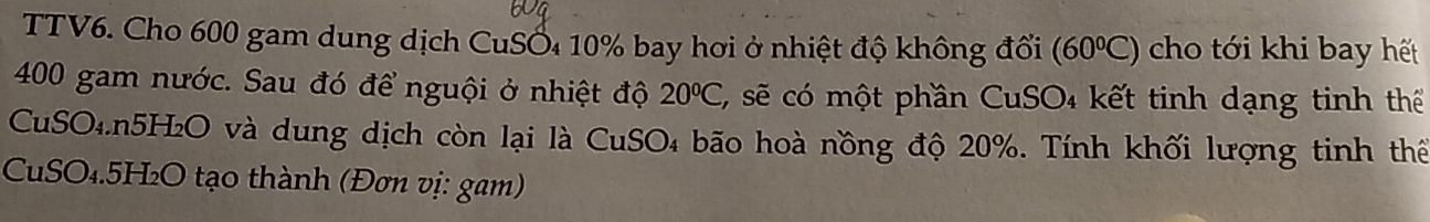 TTV6. Cho 600 gam dung dịch CuSỐ₄ 10% bay hơi ở nhiệt độ không đổi (60°C) cho tới khi bay hết
400 gam nước. Sau đó để nguội ở nhiệt độ 20°C C, sẽ có một phần CuSO₄ kết tinh dạng tinh thể 
CuSO₄. n5H₂O và dung dịch còn lại là CuSO₄ bão hoà nồng độ 20%. Tính khối lượng tinh thế 
CuSO₄. 5H₂O tạo thành (Đơn vị: gam)