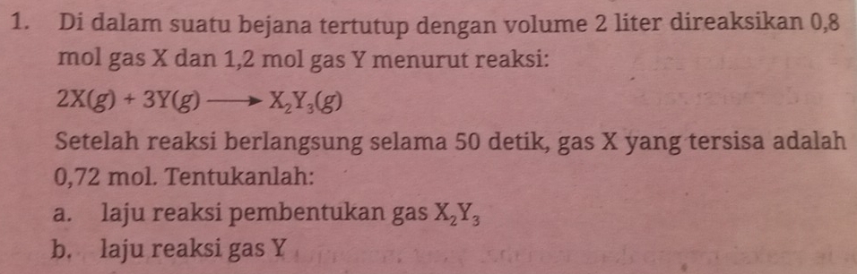 Di dalam suatu bejana tertutup dengan volume 2 liter direaksikan 0,8
mol gas X dan 1,2 mol gas Y menurut reaksi:
2X(g)+3Y(g)to X_2Y_3(g)
Setelah reaksi berlangsung selama 50 detik, gas X yang tersisa adalah
0,72 mol. Tentukanlah:
a. laju reaksi pembentukan gas X_2Y_3
b. laju reaksi gas Y