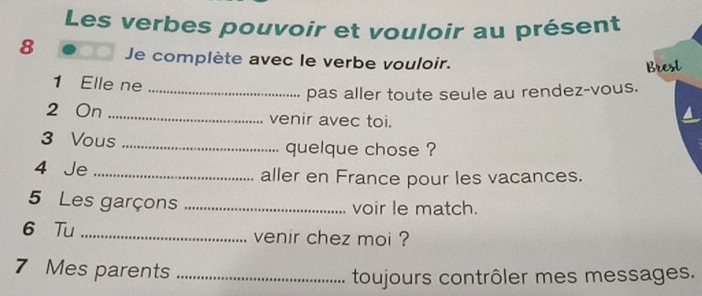 Les verbes pouvoir et vouloir au présent 
8 Je complète avec le verbe vouloir. 
B 
pas aller toute seule au rendez-vous. 
1 Elle ne _a 
2 On _venir avec toi. 
3 Vous _quelque chose ? 
4 Je _aller en France pour les vacances. 
5 Les garçons _voir le match. 
6 Tu _venir chez moi ?
7 Mes parents_ 
toujours contrôler mes messages.