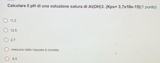 Calcolare il pH di una soluzione satura di Al(OH)3.(Kps=3,7* 10e-15) (1 punto)
11,3
12.5
2.7
nessuna delle risposte è corretta
8.5