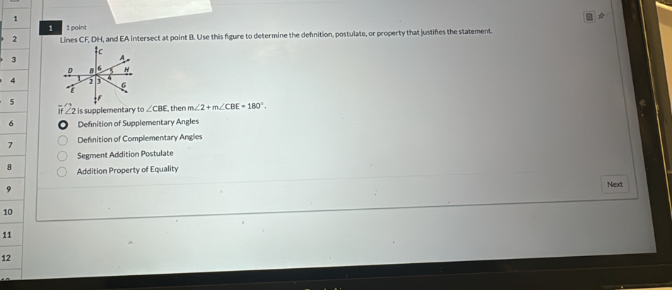 1 1 point 
2 Lines CF, DH, and EA intersect at point B. Use this figure to determine the defnition, postulate, or property that justifies the statement. 
3 
4 
5 
If ∠2 is supplementary to∠ CBE , then m∠ 2+m∠ CBE=180°. 
6 Defnition of Supplementary Angles 
7 Definition of Complementary Angles 
Segment Addition Postulate 
8 Addition Property of Equality 
9 Next 
10 
11 
12