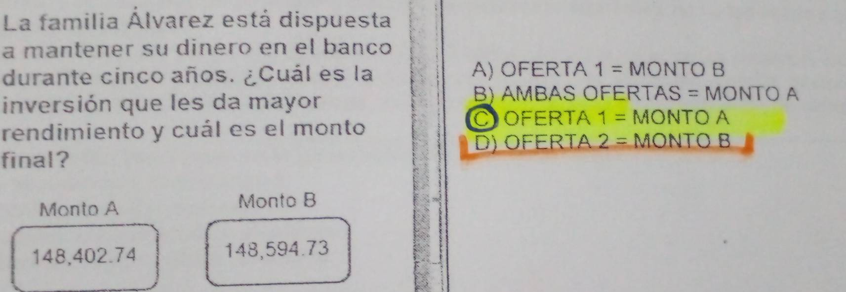 La familia Álvarez está dispuesta
a mantener su dineão en el banño
durante cinco años. ¿Cuál es la A) OFERTA 1= MONTO B
inversión que les da mayor
B) AMBAS OFERTAS = MONTO A
rendimiento y cuál es el monto
COFERTA 1= MONTO A
D) OFERTA 2= MONTO B
final?
Monto A
Monto B
148,402.74 148,594.73