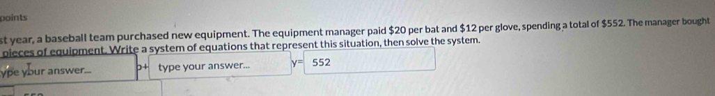 points 
st year, a baseball team purchased new equipment. The equipment manager paid $20 per bat and $12 per glove, spending a total of $552. The manager bought 
pieces of equipment. Write a system of equations that represent this situation, then solve the system. 
ype your answer... 0+ type your answer... y= 552