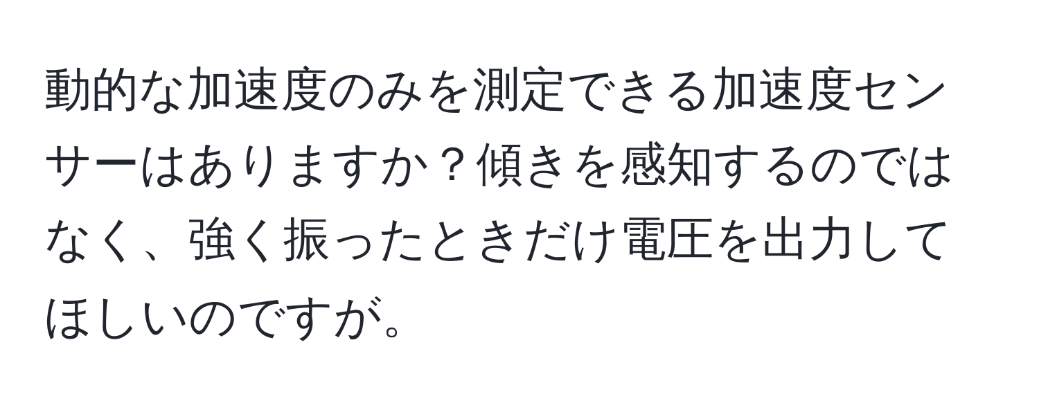 動的な加速度のみを測定できる加速度センサーはありますか？傾きを感知するのではなく、強く振ったときだけ電圧を出力してほしいのですが。