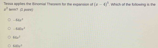 Tessa applies the Binomial Theorem for the expansion of (x-4)^5. Which of the following is the
x^2 term? (1 point)
-64x^2
-640x^2
64x^2
640x^2