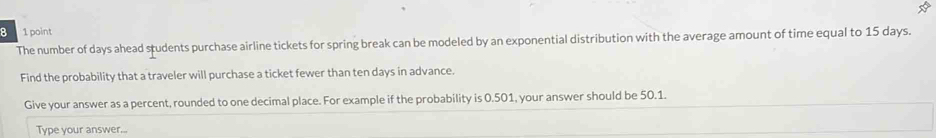 8 1 point 
The number of days ahead students purchase airline tickets for spring break can be modeled by an exponential distribution with the average amount of time equal to 15 days. 
Find the probability that a traveler will purchase a ticket fewer than ten days in advance. 
Give your answer as a percent, rounded to one decimal place. For example if the probability is 0.501, your answer should be 50.1. 
Type your answer...