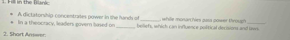 Fill in the Blank: 
A dictatorship concentrates power in the hands of_ , while monarchies pass power through 
In a theocracy, leaders govern based on _beliefs, which can influence political decisions and laws. 
2. Short Answer: