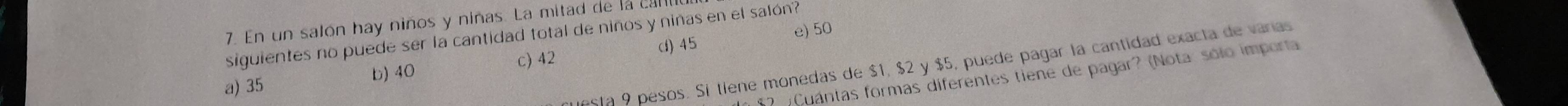 En un salón hay niños y niñas. La mitad de la c
siguientes no puede ser la cantidad total de niños y niñas en el salón? e) 50
d) 45
Sta 9 pesos. Sí tiene monedas de $1, $2 y $5, puede pagar la cantidad exacta de varas
a) 35 b) 40 c) 42
5 2 Cuántas formas diferentes tiene de pagar? (Nota: sólo importa