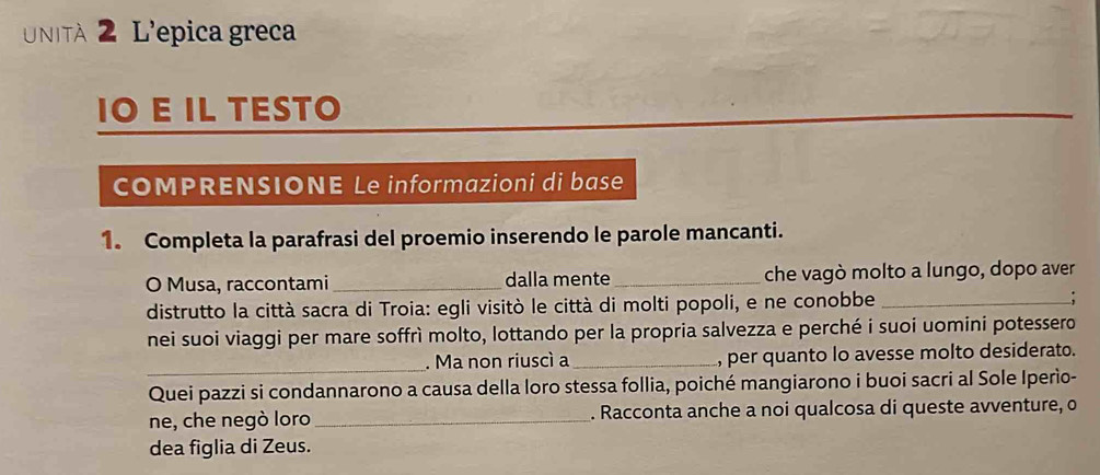 Unità 2 L'epica greca 
IO E IL TESTO 
COMPRENSIONE Le informazioni di base 
1. Completa la parafrasi del proemio inserendo le parole mancanti. 
O Musa, raccontami_ dalla mente_ che vagò molto a lungo, dopo aver 
distrutto la città sacra di Troia: egli visitò le città di molti popoli, e ne conobbe_ 
nei suoi viaggi per mare soffrì molto, lottando per la propria salvezza e perché i suoi uomini potessero 
_ 
. Ma non riuscì a _, per quanto lo avesse molto desiderato. 
Quei pazzi si condannarono a causa della loro stessa follia, poiché mangiarono i buoi sacri al Sole Iperìo- 
ne, che negò loro_ . Racconta anche a noi qualcosa di queste avventure, o 
dea figlia di Zeus.