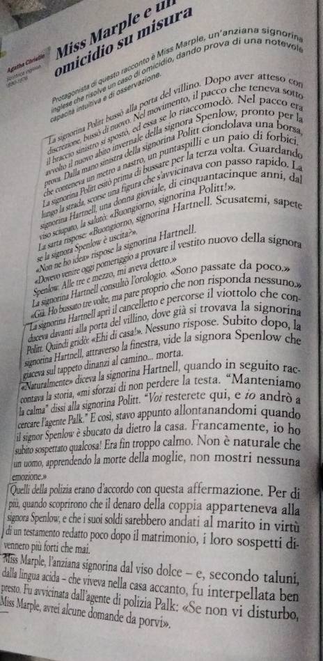 omicidio su misura
Agatha Christín Miss Marple e ul
Protagonista di questo racconto é Miss Marple, un'anziana signoría
nglese che risolve un caso di omicídio, dando prova di una notevo,
Scrtica egiaca      
apacità intultiva e di osservazione
La signorina Polin bussó alla porta del villino. Dopo aver atteso co
discrezione, bussó di nuovo. Nel movimento, il pacco che teneva sota
l braccio sinistro si spostó, ed essa se lo riaccomodó. Nel pacco en
nvolto il nuovo ábito invernale della signora Spenlow, pronto per 
prova. Dalla maño sinistra della signorina Politt ciondolava una borsa
be conteneva un metro a nastro, un puntaspilli e un paío di forbic
La signorina Politt esitó prima di bussare per la terza volta. Guardand
lungo la strada, scorse una figura che s'avvicinava con passo rapido. La
signorina Harmell, una donna gioviale, di cinquantacinque anní, da
iso sciupato, la saluto: «Buongiorno, signorina Politt!»,
La sarta rispose: «Buongiorno, signorina Hartnell. Scusatemi, sapeto
se la signora Spenlow è uscita?»
«Non ne ho idea» rispose la signorina Hartnell 
«Dovevo venire oggi pomeriggio a provare il vestito nuovo della signoa
Spenlow. Alle tre e mezzo, mi aveva detto»
La signorina Hartnell consultò l'orologio. «Sono passate da poco.»
Gu. Ho bussato tre volte, ma pare proprio che non risponda nessuno
' 'La signorina Hartnell aprì il cancelletto e percorse il viottolo che con
duceva davantí alla porta del villino, dove già si trovava la signorína
Politt. Quindi gridờ: «Ehi di casa!». Nessuno rispose. Subito dopo, la
signorina Hartnell, attraverso la finestra, vide la signora Spenlow che
giaceva sul tappeto dinanzi al camino... morta.
«Naturalmente» diceva la signorina Hartnell, quando in seguito rac.
contava la storia, «mi sforzai di non perdere la testa. “Manteniamo
la calma” dissi alla signorina Politt. “Voi resterete qui, e ío andrò a
cercare l'agente Palk." E cosi, stavo appunto allontanandomi quando
il signor Spenlow è sbucato da dietro la casa. Francamente, io ho
subito sospettato qualcosa! Era fin troppo calmo. Non è naturale che
un uomo, apprendendo la morte della moglie, non mostri nessuna
emozione.»
Quelli della polizia erano d'accordo con questa affermazione. Per di
più, quando scoprirono che il denaro della coppia apparteneva alla
signora Spenlow, e che i suoi soldi sarebbero andati al marito in virtù
di un testamento redatto poco dopo il matrimonio, i loro sospetti di
vennero più forti che mai.
* Miss Marple, l'anziana signorina dal viso dolce - e, secondo taluni,
dalla lingua acida - che viveva nella casa accanto, fu interpellata ben
presto. Fu avvicinata dall'agente di polizia Palk; «Se non vi disturbo,
Miss Marple, avrei alcune domande da porvi».