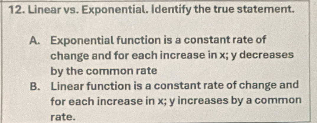 Linear vs. Exponential. Identify the true statement.
A. Exponential function is a constant rate of
change and for each increase in x; y decreases
by the common rate
B. Linear function is a constant rate of change and
for each increase in x; y increases by a common
rate.