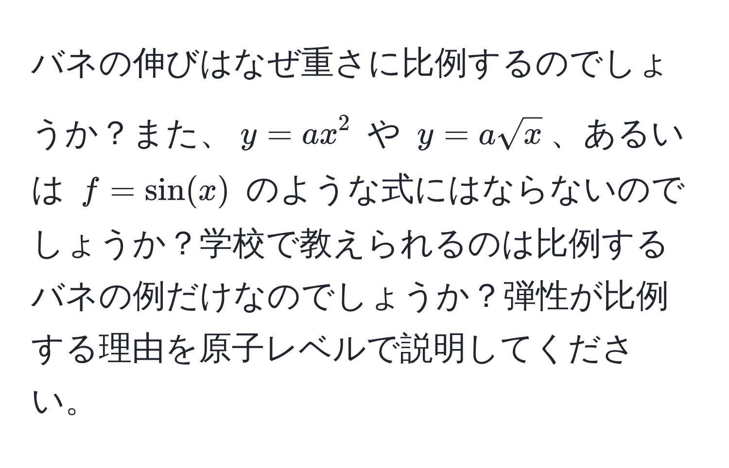 バネの伸びはなぜ重さに比例するのでしょうか？また、$y=ax^(2$ や $y=asqrtx)$、あるいは $f=sin(x)$ のような式にはならないのでしょうか？学校で教えられるのは比例するバネの例だけなのでしょうか？弾性が比例する理由を原子レベルで説明してください。