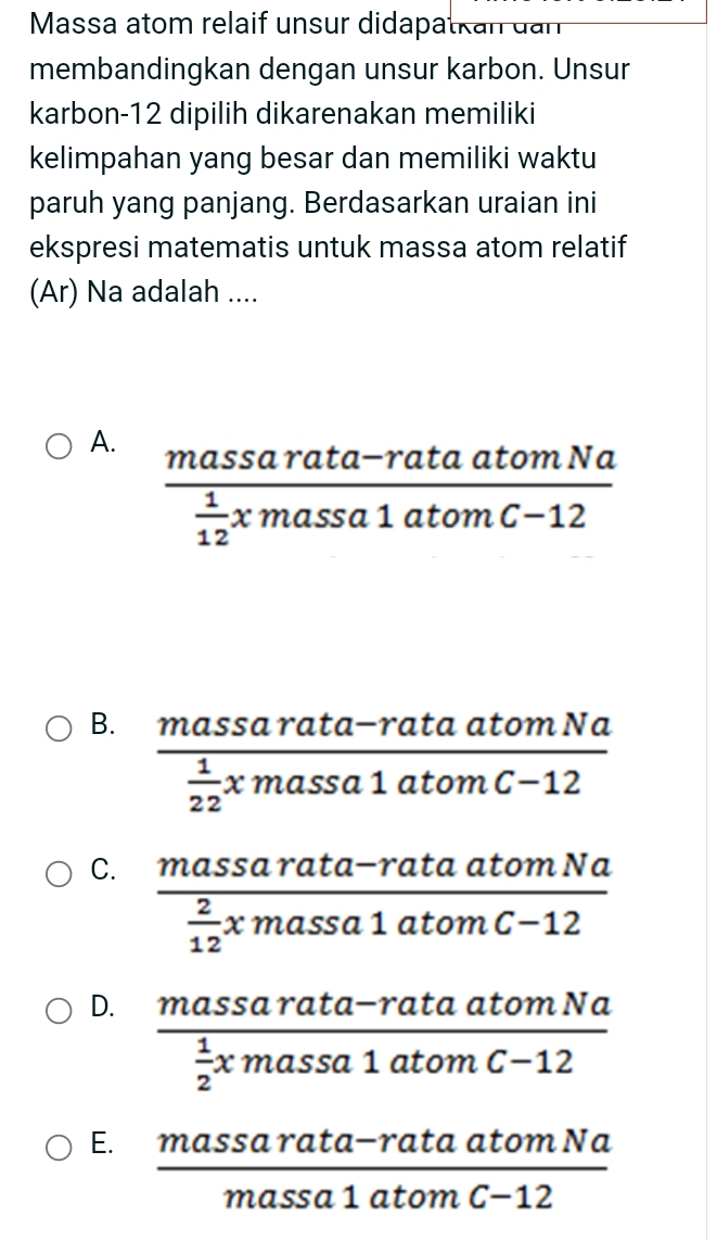 Massa atom relaif unsur didapatkan dan
membandingkan dengan unsur karbon. Unsur
karbon- 12 dipilih dikarenakan memiliki
kelimpahan yang besar dan memiliki waktu
paruh yang panjang. Berdasarkan uraian ini
ekspresi matematis untuk massa atom relatif
(Ar) Na adalah ....
A. frac massarata-rataatomNa 1/12 xmassa1atomC-12
B. frac massarata-rataatomNa 1/22 xmassa1atomC-12
C. frac massarata-rataatomNa 2/12 xmassa1atomC-12
D. frac massarata-rataatomNa 1/2 xmassa1atomC-12
E.  (massarata-rataatomNa)/massa1atomC-12 