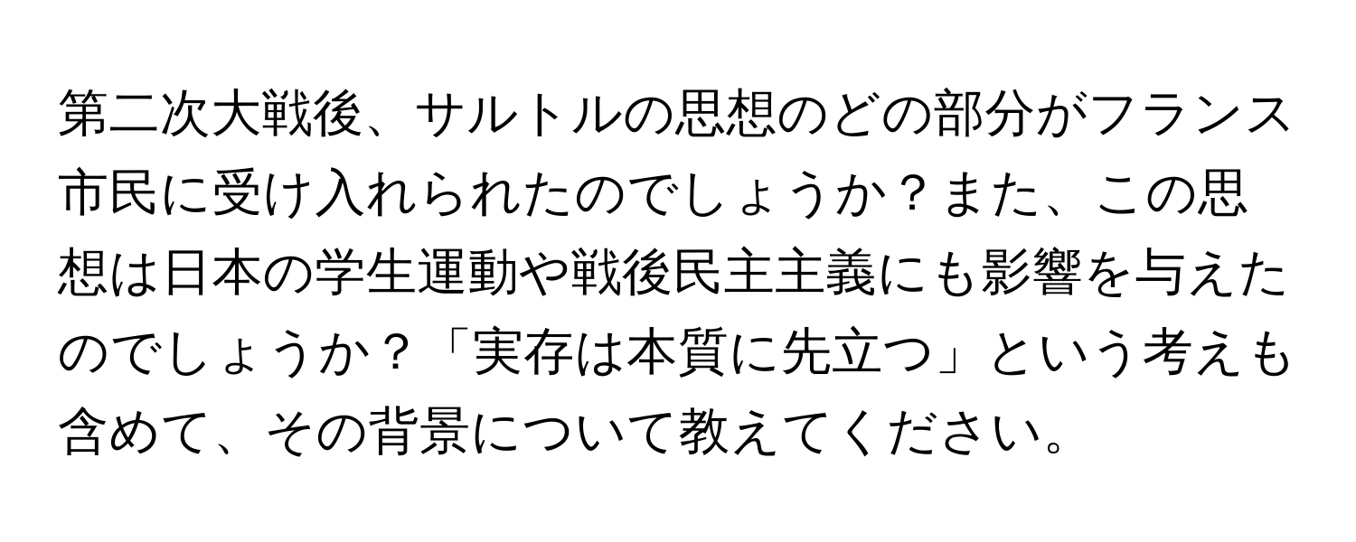第二次大戦後、サルトルの思想のどの部分がフランス市民に受け入れられたのでしょうか？また、この思想は日本の学生運動や戦後民主主義にも影響を与えたのでしょうか？「実存は本質に先立つ」という考えも含めて、その背景について教えてください。