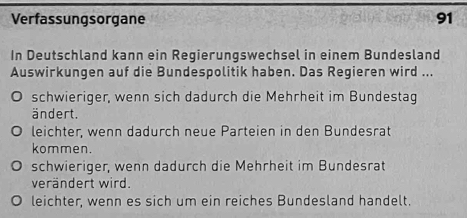 Verfassungsorgane 91
In Deutschland kann ein Regierungswechsel in einem Bundesland
Auswirkungen auf die Bundespolitik haben. Das Regieren wird ...
schwieriger, wenn sich dadurch die Mehrheit im Bundestag
ändert.
leichter, wenn dadurch neue Parteien in den Bundesrat
kommen.
schwieriger, wenn dadurch die Mehrheit im Bundesrat
verändert wird.
leichter, wenn es sich um ein reiches Bundesland handelt.