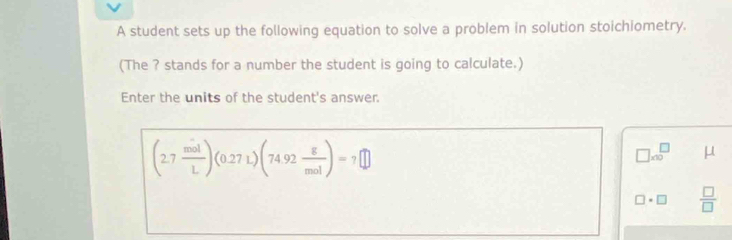 A student sets up the following equation to solve a problem in solution stoichiometry. 
(The ? stands for a number the student is going to calculate.) 
Enter the units of the student's answer.
(2.7 mol/L )(0.27L)(74.92 g/mol )=7□
□ * 10^(□) μ
□ · □  □ /□  