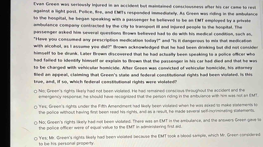 Evan Green was seriously injured in an accident but maintained consciousness after his car came to rest
against a light post. Police, fire, and EMTs responded immediately. As Green was riding in the ambulance
to the hospital, he began speaking with a passenger he believed to be an EMT employed by a private
ambulance company contracted by the city to transport ill and injured people to the hospital. The
passenger asked him several questions Brown believed had to do with his medical condition, such as,
"Have you consumed any prescription medication today?" and "Is it dangerous to mix that medication
with alcohol, as I assume you did?" Brown acknowledged that he had been drinking but did not consider
himself to be drunk. Later Brown discovered that he had actually been speaking to a police officer who
had failed to identify himself or explain to Brown that the passenger in his car had died and that he was
to be charged with vehicular homicide. After Green was convicted of vehicular homicide, his attorney
filed an appeal, claiming that Green's state and federal constitutional rights had been violated. Is this
true, and, if so, which federal constitutional rights were violated?
No; Green's rights likely had not been violated. He had remained conscious throughout the accident and the
emergency response; he should have recognized that the person riding in the ambulance with him was not an EMT.
Yes; Green's rights under the Fifth Amendment had likely been violated when he was asked to make statements to
the police without having first been read his rights, and as a result, he made several self-incriminating statements.
○ No; Green's rights likely had not been violated. There was an EMT in the ambulance, and the answers Green gave to
the police officer were of equal value to the EMT in administering first aid.
Yes; Mr. Green's rights likely had been violated because the EMT took a blood sample, which Mr. Green considered
to be his personal property.