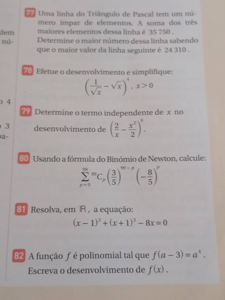 Uma linha do Triângulo de Pascal tem um nú- 
mero ímpar de elementos. A soma dos três 
dem maiores elementos dessa linha é 35 750. 
nú- Determine o maior número dessa linha sabendo 
que o maior valor da linha seguinte é 24 310. 
78 Efetue o desenvolvimento e simplifique:
( 1/sqrt(x) -sqrt(x))^4, x>0
) 4
7% Determine o termo independente de x no 
3 desenvolvimento de ( 2/x - x^2/2 )^6. 
a- 
80 Usando a fórmula do Binómio de Newton, calcule:
sumlimits _(p=0)^(99)^99C_p( 3/5 )^99-p(- 8/5 )^p
81 Resolva, em R , a equação:
(x-1)^3+(x+1)^3-8x=0
82 A função f é polinomial tal que f(a-3)=a^4. 
Escreva o desenvolvimento de f(x).