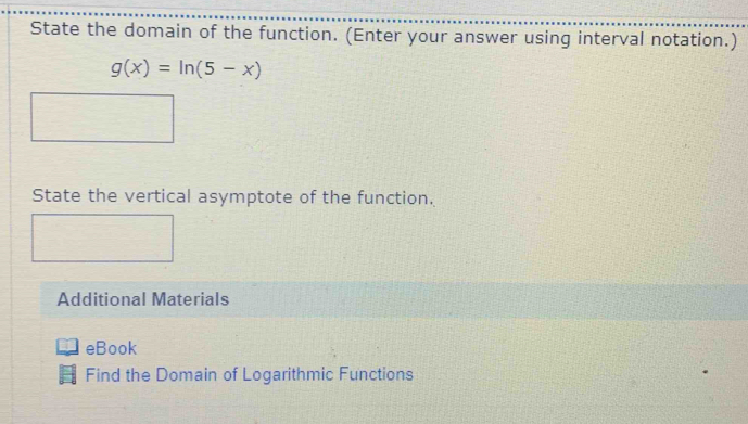 State the domain of the function. (Enter your answer using interval notation.)
g(x)=ln (5-x)
State the vertical asymptote of the function. 
Additional Materials 
eBook 
Find the Domain of Logarithmic Functions