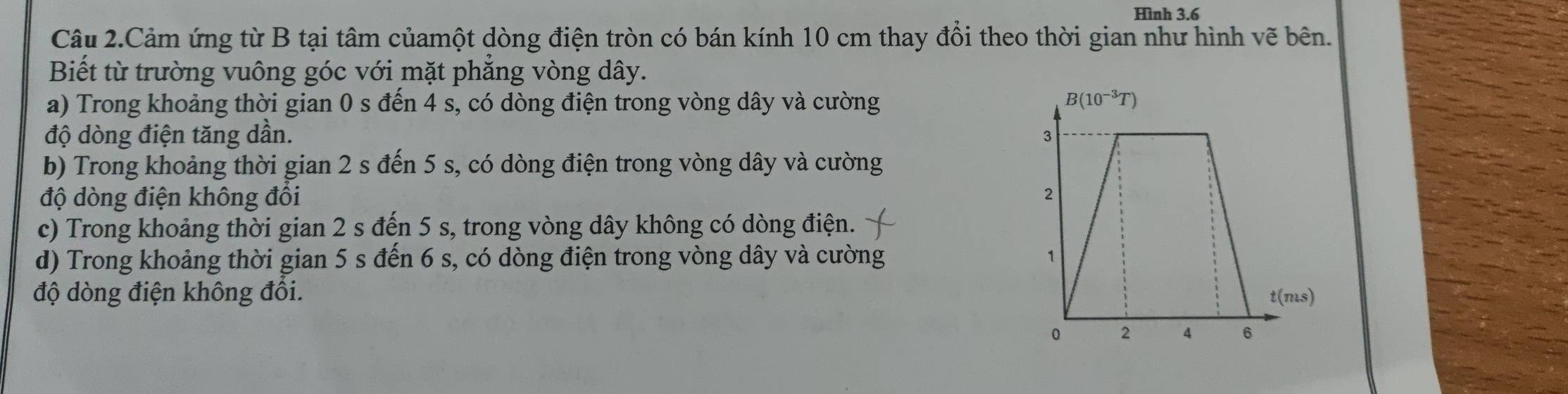 Hình 3.6
Câu 2.Cảm ứng từ B tại tâm củamột dòng điện tròn có bán kính 10 cm thay đổi theo thời gian như hình vẽ bên.
Biết từ trường vuông góc với mặt phẳng vòng dây.
a) Trong khoảng thời gian 0 s đến 4 s, có dòng điện trong vòng dây và cường 
độ dòng điện tăng dần.
b) Trong khoảng thời gian 2 s đến 5 s, có dòng điện trong vòng dây và cường
độ dòng điện không đồi
c) Trong khoảng thời gian 2 s đến 5 s, trong vòng dây không có dòng điện.
d) Trong khoảng thời gian 5 s đến 6 s, có dòng điện trong vòng dây và cường 
độ dòng điện không đối.