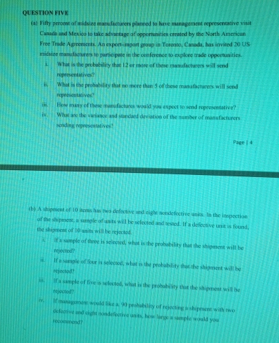 QUESTION FIVE 
(a) Fifty percent of midsize manufacturers planned to have management representative visit 
Canada and Mexico to take advantage of opportunities created by the North American 
Free Trude Agreements. An export-import group in Toronto, Canada, has invited 20 US 
midsize manufacturers to participate in the conference to explore trade opportunities. 
i. What is the prubability that 12 or more of these manufacturers will send 
representatives? 
ii. What is the probability that no more than 5 of these manafacturers will send 
representatives 
iii. How many of these manudactures would you expect to send representative? 
iv. : What are the variance and standard deviation of the number of manafacturers 
sending representatives? 
Page | 4 
(b) A shipusent of 10 items has two defective and eight nondefective units. In the inspection 
of the shipment, a sumple of units will be selected and tested. If a defective unit is found, 
the shipment of 10 units will be rejected. 
i. if a sample of three is selected, what is the probability that the shipment will be 
rejected? 
ii. It a sample of four is selected, what is the prohability that the shipment will be 
rejected? 
iii. if a sample of live is selected, what is the probability that the shipnent will be 
rejected? 
iv. If management would like a. 90 prohability of rejecting a shipment with two 
defective and eight nondefective units, how large a sample would you 
recommend?