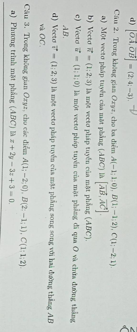 d) [vector OA,vector OB]=(2;4;-3). 
Câu 2. Trong không gian Oxyz, cho ba điểm A(-1;1;0), B(1;-1;2), C(1;-2;1).
a) Một vectơ pháp tuyến của mặt phẳng (ABC) là [vector AB, vector AC].
b) Vectơ vector n=(1;2;3) là một vectơ pháp tuyến của mặt phẳng (ABC).
c) Vectơ vector u=(1;1;0) là một vectơ pháp tuyến của mặt phẳng đi qua O và chứa đường thẳng
AB.
d) Vectơ vector v=(1;2;3) là một vectơ pháp tuyến của mặt phẳng song song với hai đường thẳng AB
và OC.
Câu 3. Trong không gian Oxyz, cho các điểm A(1;-2;0), B(2;-1;1), C(1;1;2), 
a) Phương trình mặt phẳng (ABC) là x+2y-3z+3=0.