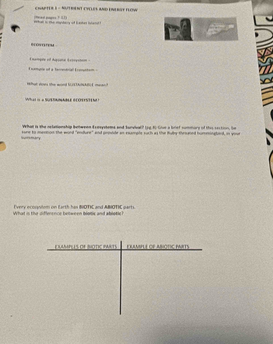 CHAPTER 3 - NUTRIENT CYCLES AND ENERGY FLOW 
(mad pagos ?:12) 
What is the mystery of Easter Island? 
ECOSYSTEM 
Example of Aquatic Écosystem 
Example of a Terrestrial Ecosystem 
What soes the word SUSTAINABL E mean? 
What is a SUSTAINABLE ECOSYSTEM? 
What is the relationship between Ecosystems and Survival? (pg.8) Give a brief summary of this section, be 
sure to mention the word "endure" and provide an example such as the Ruby-throated hummingbird, in your 
Summary 
Every ecosystem on Earth has BIOTIC and ABIOTIC parts 
What is the difference between biotic and abiotic? 
EXAmPLEs OF BIOTiC PARts EXAMPLE OF ABÍOTIC PARTS
